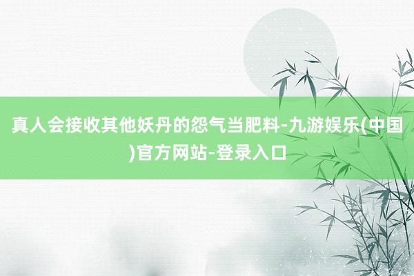 真人会接收其他妖丹的怨气当肥料-九游娱乐(中国)官方网站-登录入口