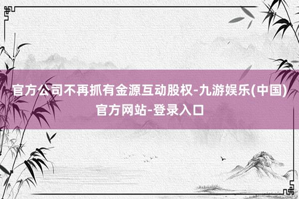 官方公司不再抓有金源互动股权-九游娱乐(中国)官方网站-登录入口