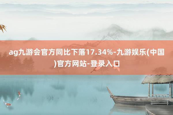 ag九游会官方同比下落17.34%-九游娱乐(中国)官方网站-登录入口