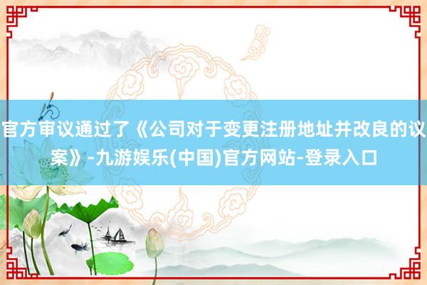 官方审议通过了《公司对于变更注册地址并改良的议案》-九游娱乐(中国)官方网站-登录入口