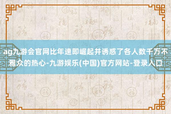 ag九游会官网比年速即崛起并诱惑了各人数千万不雅众的热心-九游娱乐(中国)官方网站-登录入口