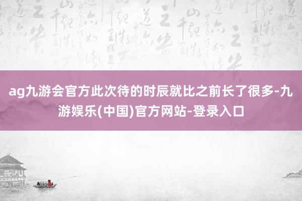 ag九游会官方此次待的时辰就比之前长了很多-九游娱乐(中国)官方网站-登录入口