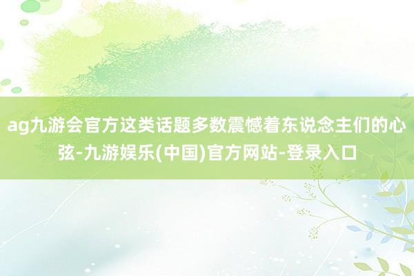 ag九游会官方这类话题多数震憾着东说念主们的心弦-九游娱乐(中国)官方网站-登录入口