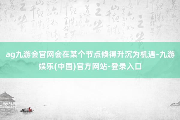 ag九游会官网会在某个节点倏得升沉为机遇-九游娱乐(中国)官方网站-登录入口