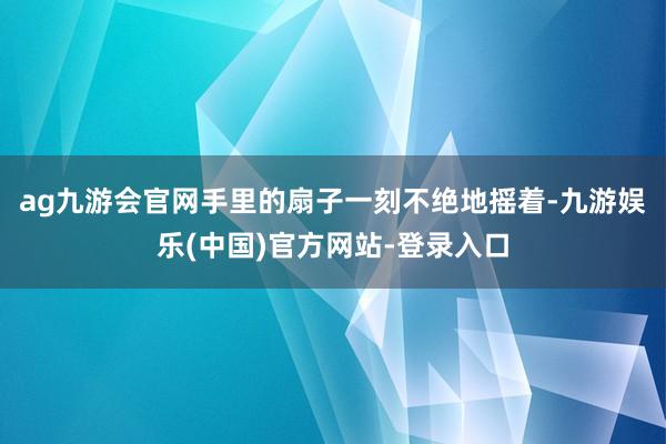 ag九游会官网手里的扇子一刻不绝地摇着-九游娱乐(中国)官方网站-登录入口
