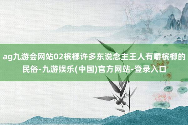 ag九游会网站02槟榔许多东说念主王人有嚼槟榔的民俗-九游娱乐(中国)官方网站-登录入口