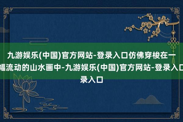 九游娱乐(中国)官方网站-登录入口仿佛穿梭在一幅流动的山水画中-九游娱乐(中国)官方网站-登录入口