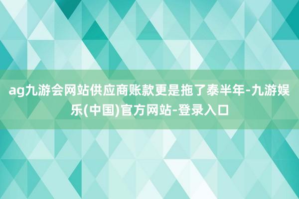 ag九游会网站供应商账款更是拖了泰半年-九游娱乐(中国)官方网站-登录入口