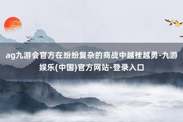 ag九游会官方在纷纷复杂的商战中越挫越勇-九游娱乐(中国)官方网站-登录入口