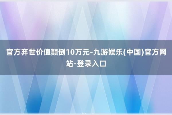 官方弃世价值颠倒10万元-九游娱乐(中国)官方网站-登录入口