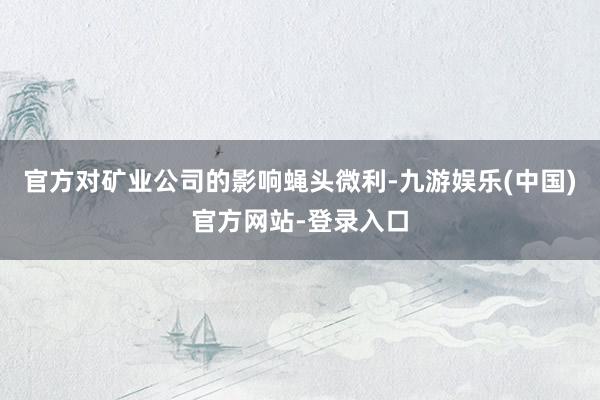 官方对矿业公司的影响蝇头微利-九游娱乐(中国)官方网站-登录入口