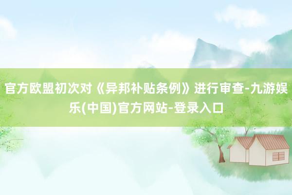 官方欧盟初次对《异邦补贴条例》进行审查-九游娱乐(中国)官方网站-登录入口