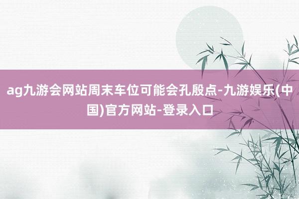 ag九游会网站周末车位可能会孔殷点-九游娱乐(中国)官方网站-登录入口