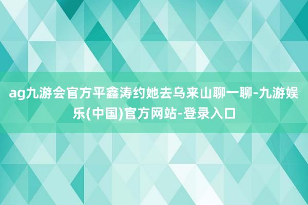 ag九游会官方平鑫涛约她去乌来山聊一聊-九游娱乐(中国)官方网站-登录入口