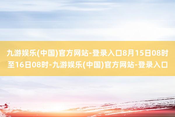 九游娱乐(中国)官方网站-登录入口8月15日08时至16日08时-九游娱乐(中国)官方网站-登录入口