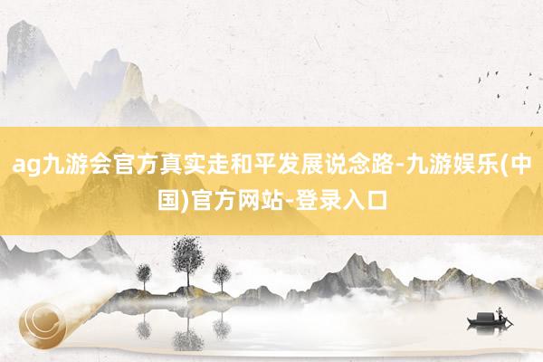 ag九游会官方真实走和平发展说念路-九游娱乐(中国)官方网站-登录入口