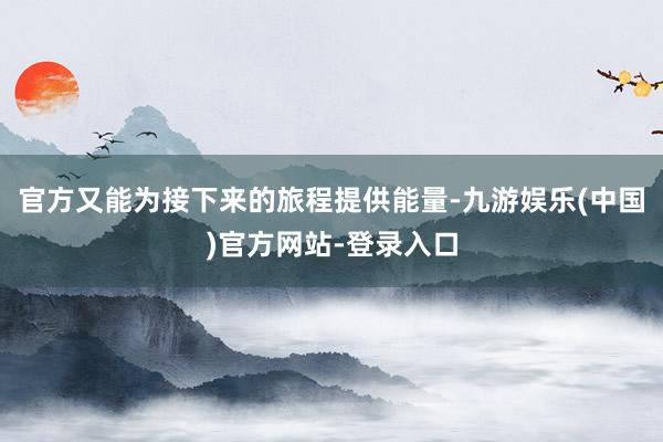 官方又能为接下来的旅程提供能量-九游娱乐(中国)官方网站-登录入口