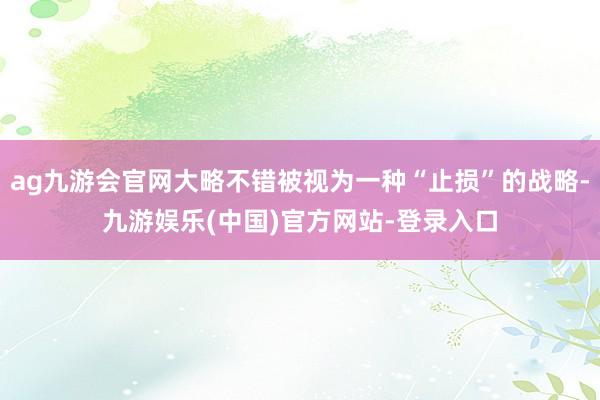 ag九游会官网大略不错被视为一种“止损”的战略-九游娱乐(中国)官方网站-登录入口