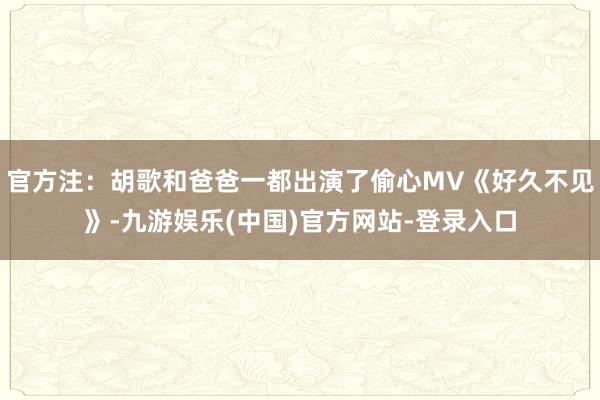 官方注：胡歌和爸爸一都出演了偷心MV《好久不见》-九游娱乐(中国)官方网站-登录入口