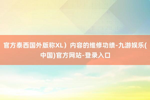 官方泰西国外版称XL）内容的维修功绩-九游娱乐(中国)官方网站-登录入口