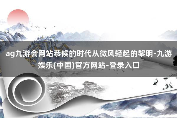 ag九游会网站恭候的时代从微风轻起的黎明-九游娱乐(中国)官方网站-登录入口
