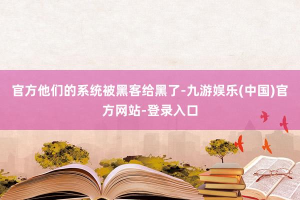 官方他们的系统被黑客给黑了-九游娱乐(中国)官方网站-登录入口