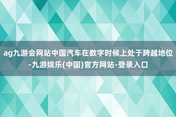 ag九游会网站中国汽车在数字时候上处于跨越地位-九游娱乐(中国)官方网站-登录入口
