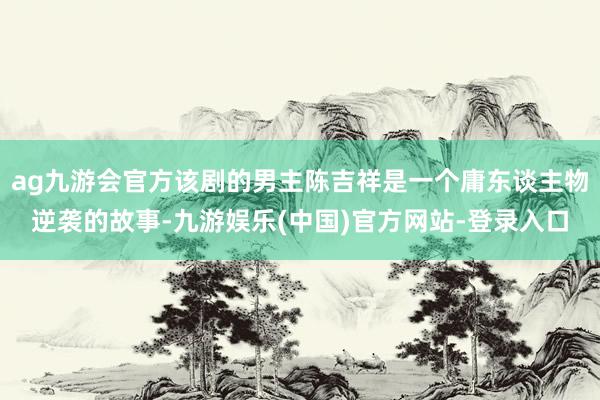 ag九游会官方该剧的男主陈吉祥是一个庸东谈主物逆袭的故事-九游娱乐(中国)官方网站-登录入口