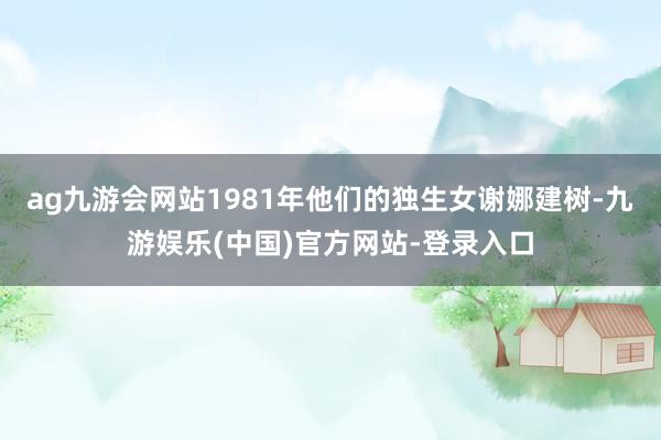 ag九游会网站1981年他们的独生女谢娜建树-九游娱乐(中国)官方网站-登录入口