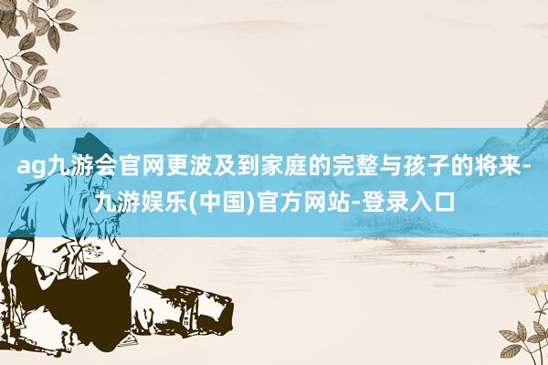 ag九游会官网更波及到家庭的完整与孩子的将来-九游娱乐(中国)官方网站-登录入口