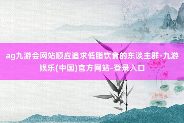 ag九游会网站顺应追求低脂饮食的东谈主群-九游娱乐(中国)官方网站-登录入口