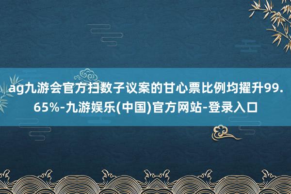 ag九游会官方扫数子议案的甘心票比例均擢升99.65%-九游娱乐(中国)官方网站-登录入口