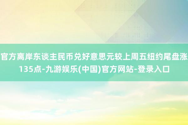 官方离岸东谈主民币兑好意思元较上周五纽约尾盘涨135点-九游娱乐(中国)官方网站-登录入口
