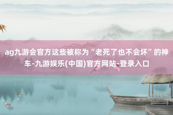 ag九游会官方这些被称为“老死了也不会坏”的神车-九游娱乐(中国)官方网站-登录入口