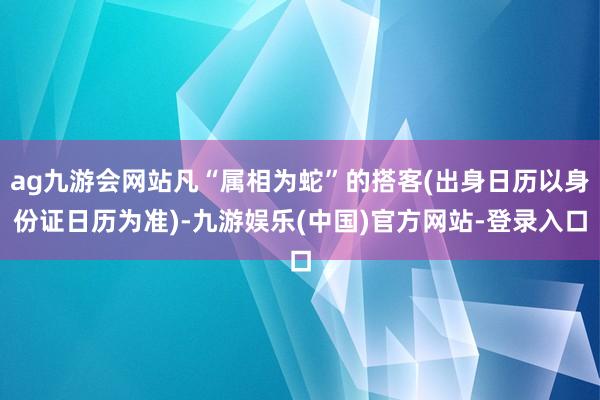 ag九游会网站凡“属相为蛇”的搭客(出身日历以身份证日历为准)-九游娱乐(中国)官方网站-登录入口
