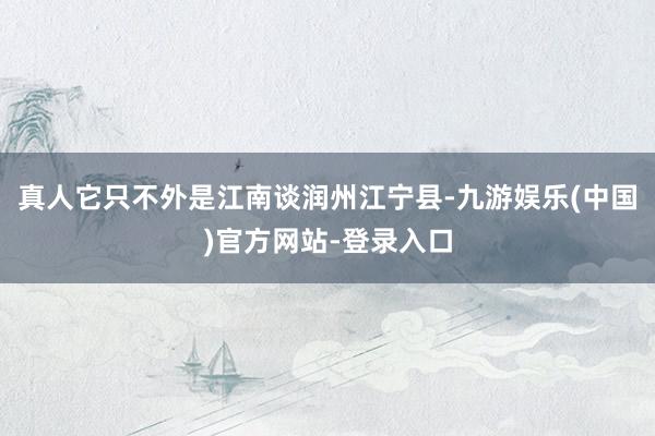 真人它只不外是江南谈润州江宁县-九游娱乐(中国)官方网站-登录入口