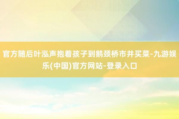 官方随后叶泓声抱着孩子到鹅颈桥市井买菜-九游娱乐(中国)官方网站-登录入口