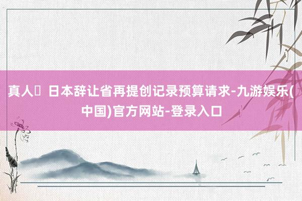 真人	日本辞让省再提创记录预算请求-九游娱乐(中国)官方网站-登录入口