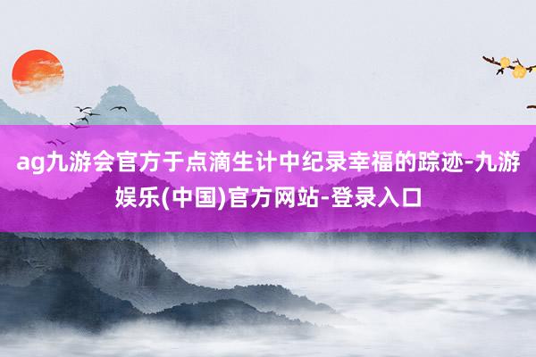 ag九游会官方于点滴生计中纪录幸福的踪迹-九游娱乐(中国)官方网站-登录入口