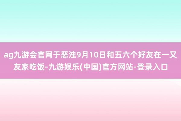 ag九游会官网于恶浊9月10日和五六个好友在一又友家吃饭-九游娱乐(中国)官方网站-登录入口