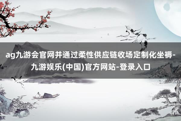 ag九游会官网并通过柔性供应链收场定制化坐褥-九游娱乐(中国)官方网站-登录入口