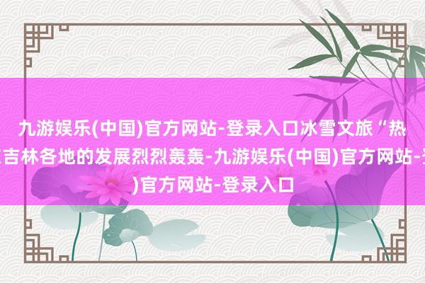 九游娱乐(中国)官方网站-登录入口冰雪文旅“热经济”在吉林各地的发展烈烈轰轰-九游娱乐(中国)官方网站-登录入口