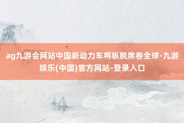 ag九游会网站中国新动力车将纵脱席卷全球-九游娱乐(中国)官方网站-登录入口
