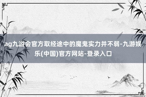 ag九游会官方取经途中的魔鬼实力并不弱-九游娱乐(中国)官方网站-登录入口