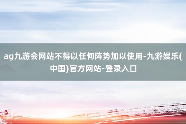 ag九游会网站不得以任何阵势加以使用-九游娱乐(中国)官方网站-登录入口