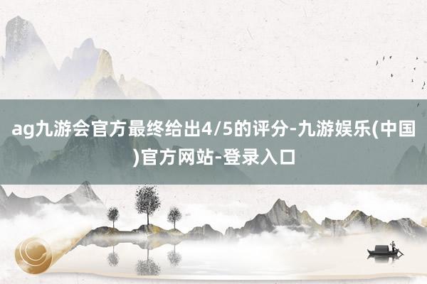 ag九游会官方最终给出4/5的评分-九游娱乐(中国)官方网站-登录入口