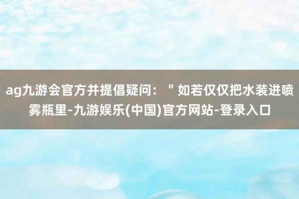 ag九游会官方并提倡疑问：＂如若仅仅把水装进喷雾瓶里-九游娱乐(中国)官方网站-登录入口