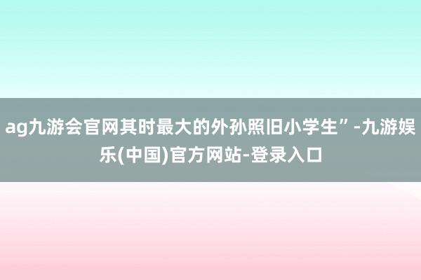 ag九游会官网其时最大的外孙照旧小学生”-九游娱乐(中国)官方网站-登录入口