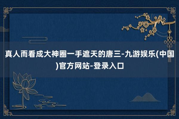 真人而看成大神圈一手遮天的唐三-九游娱乐(中国)官方网站-登录入口