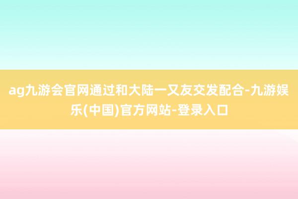 ag九游会官网通过和大陆一又友交发配合-九游娱乐(中国)官方网站-登录入口